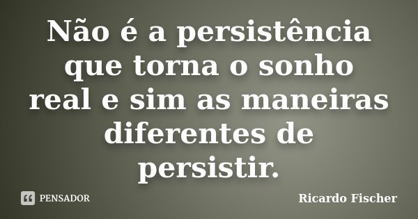 Não é a persistência que torna o sonho real e sim as maneiras diferentes de persistir.... Frase de Ricardo Fischer.