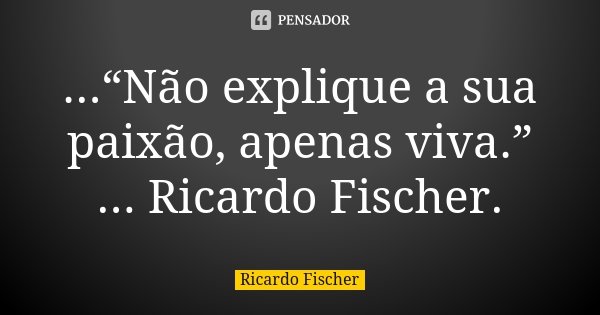 ...“Não explique a sua paixão, apenas viva.” ... Ricardo Fischer.... Frase de Ricardo Fischer.