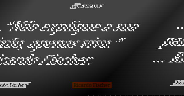 ...“Não explique a sua paixão, apenas viva.” ... Ricardo Fischer.... Frase de Ricardo Fischer.