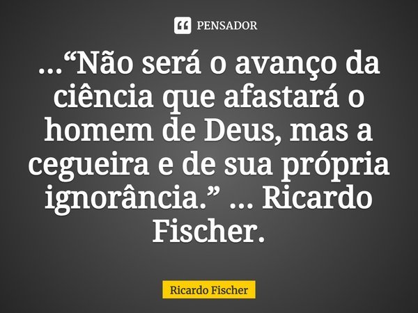 ⁠...“Não será o avanço da ciência que afastará o homem de Deus, mas a cegueira e de sua própria ignorância.” ... Ricardo Fischer.... Frase de Ricardo Fischer.