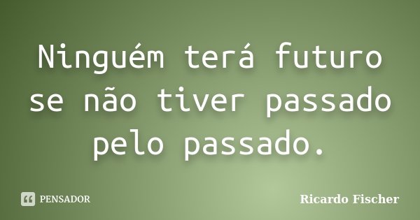 Ninguém terá futuro se não tiver passado pelo passado.... Frase de Ricardo Fischer.