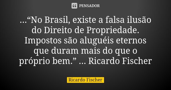 ...“No Brasil, existe a falsa ilusão do Direito de Propriedade. Impostos são aluguéis eternos que duram mais do que o próprio bem.” ... Ricardo Fischer... Frase de Ricardo Fischer.