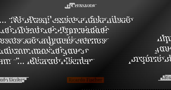 ...“No Brasil, existe a falsa ilusão do Direito de Propriedade. Impostos são aluguéis eternos que duram mais do que o próprio bem.” ... Ricardo Fischer... Frase de Ricardo Fischer.