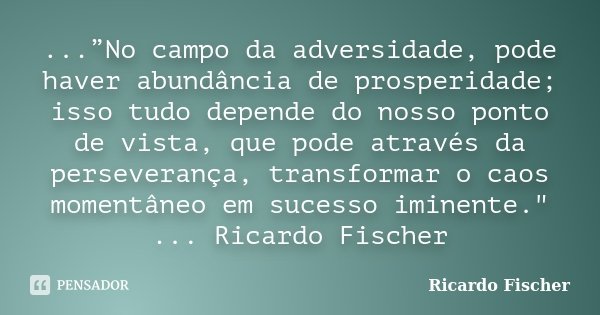 ...”No campo da adversidade, pode haver abundância de prosperidade; isso tudo depende do nosso ponto de vista, que pode através da perseverança, transformar o c... Frase de Ricardo Fischer.