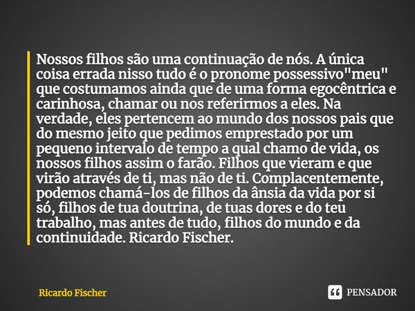 ⁠Nossos filhos são uma continuação de nós. A única coisa errada nisso tudo é o pronome possessivo "meu" que costumamos ainda que de uma forma egocêntr... Frase de Ricardo Fischer.