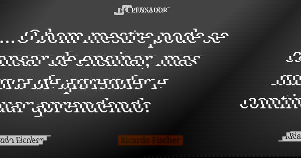 ...O bom mestre pode se cansar de ensinar, mas nunca de aprender e continuar aprendendo.... Frase de Ricardo Fischer.