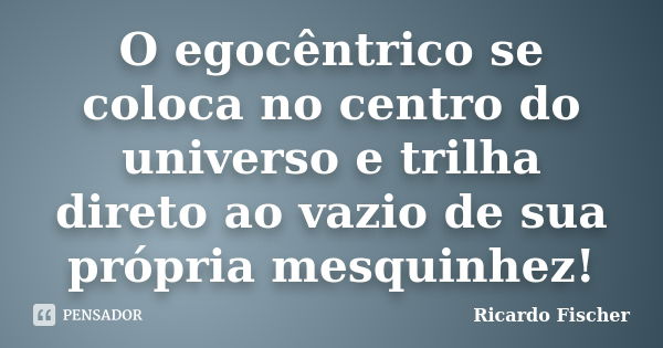 O egocêntrico se coloca no centro do universo e trilha direto ao vazio de sua própria mesquinhez!... Frase de Ricardo Fischer.