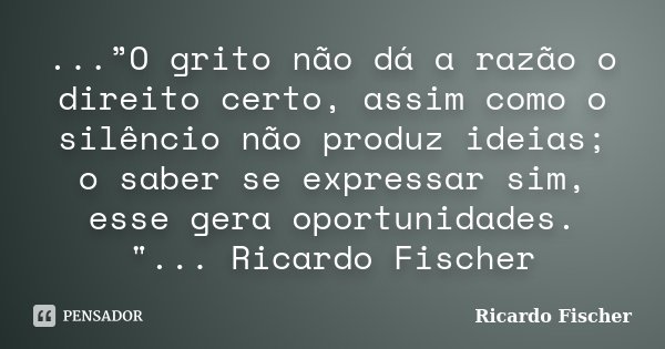 ...”O grito não dá a razão o direito certo, assim como o silêncio não produz ideias; o saber se expressar sim, esse gera oportunidades. "... Ricardo Fische... Frase de Ricardo Fischer.