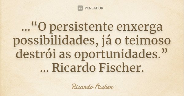 ...“O persistente enxerga possibilidades, já o teimoso destrói as oportunidades.” ... Ricardo Fischer.... Frase de Ricardo Fischer.