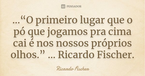 ...“O primeiro lugar que o pó que jogamos pra cima cai é nos nossos próprios olhos.” ... Ricardo Fischer.... Frase de Ricardo Fischer.
