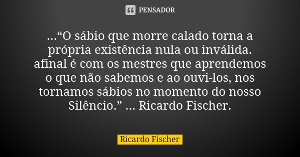 ...“O sábio que morre calado torna a própria existência nula ou inválida. afinal é com os mestres que aprendemos o que não sabemos e ao ouvi-los, nos tornamos s... Frase de Ricardo Fischer.