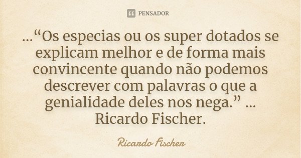 ...“Os especias ou os super dotados se explicam melhor e de forma mais convincente quando não podemos descrever com palavras o que a genialidade deles nos nega.... Frase de Ricardo Fischer.
