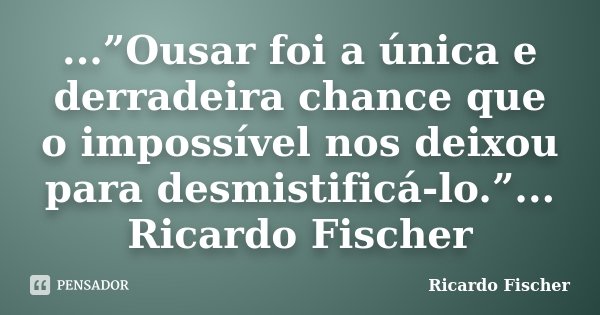 ...”Ousar foi a única e derradeira chance que o impossível nos deixou para desmistificá-lo.”... Ricardo Fischer... Frase de Ricardo Fischer.