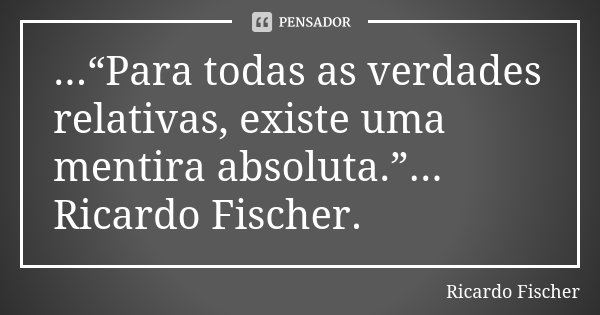 ...“Para todas as verdades relativas, existe uma mentira absoluta.”... Ricardo Fischer.... Frase de Ricardo Fischer.
