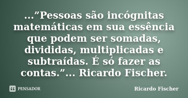 ...”Pessoas são incógnitas matemáticas em sua essência que podem ser somadas, divididas, multiplicadas e subtraídas. É só fazer as contas.”... Ricardo Fischer.... Frase de Ricardo Fischer.