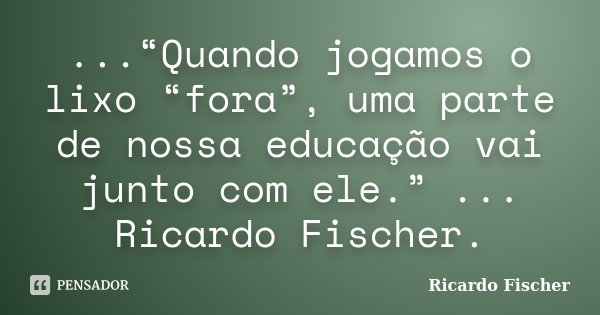 ...“Quando jogamos o lixo “fora”, uma parte de nossa educação vai junto com ele.” ... Ricardo Fischer.... Frase de Ricardo Fischer.