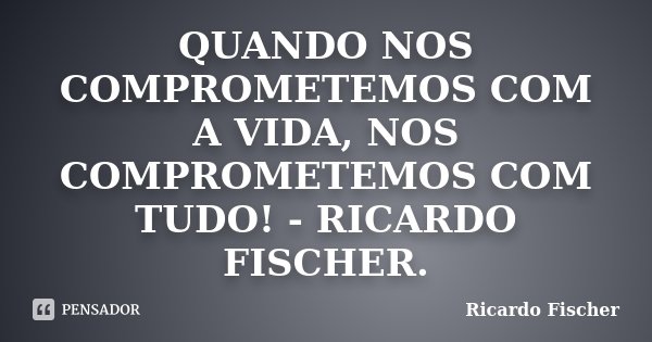 QUANDO NOS COMPROMETEMOS COM A VIDA, NOS COMPROMETEMOS COM TUDO! - RICARDO FISCHER.... Frase de RICARDO FISCHER.