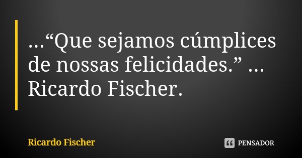 ...“Que sejamos cúmplices de nossas felicidades.” ... Ricardo Fischer.... Frase de Ricardo Fischer.