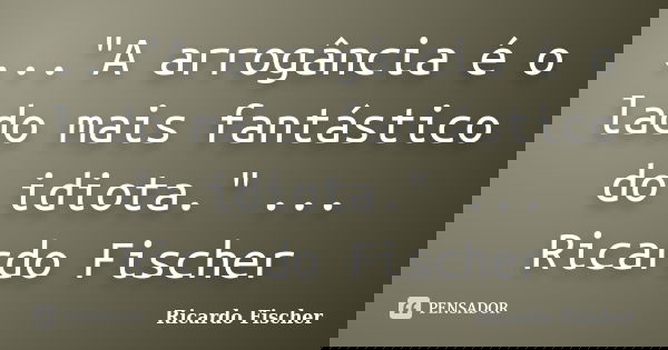 ..."A arrogância é o lado mais fantástico do idiota." ... Ricardo Fischer... Frase de Ricardo Fischer.