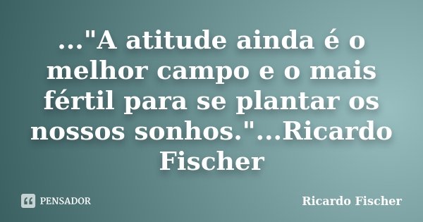 ..."A atitude ainda é o melhor campo e o mais fértil para se plantar os nossos sonhos."...Ricardo Fischer... Frase de Ricardo Fischer.