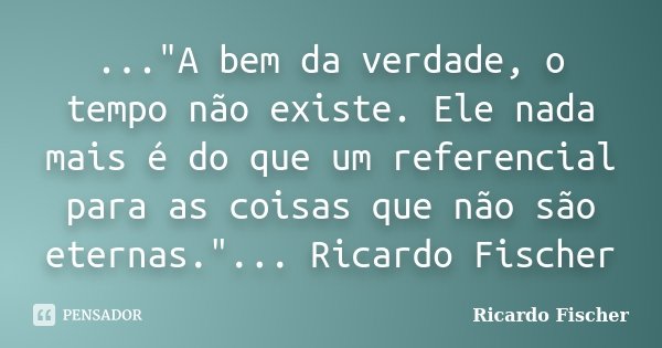 ..."A bem da verdade, o tempo não existe. Ele nada mais é do que um referencial para as coisas que não são eternas."... Ricardo Fischer... Frase de Ricardo Fischer.