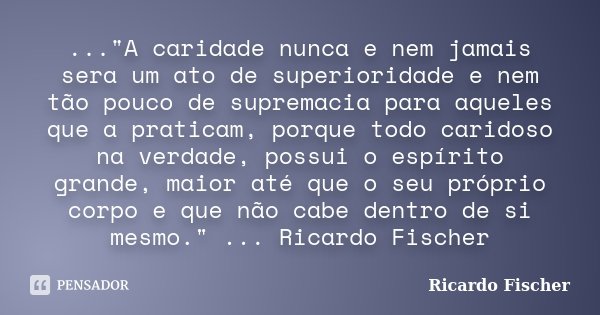 ..."A caridade nunca e nem jamais sera um ato de superioridade e nem tão pouco de supremacia para aqueles que a praticam, porque todo caridoso na verdade, ... Frase de Ricardo Fischer.