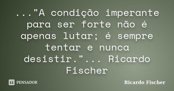 ..."A condição imperante para ser forte não é apenas lutar; é sempre tentar e nunca desistir."... Ricardo Fischer... Frase de Ricardo Fischer.