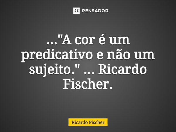 ..."⁠A cor é um predicativo e não um sujeito." ... Ricardo Fischer.... Frase de Ricardo Fischer.