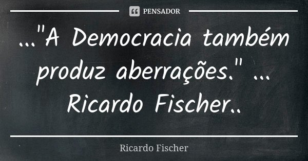 ..."A Democracia também produz aberrações." ... Ricardo Fischer..... Frase de Ricardo Fischer.