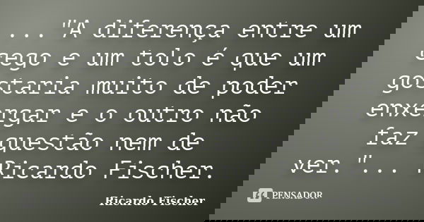 ..."A diferença entre um cego e um tolo é que um gostaria muito de poder enxergar e o outro não faz questão nem de ver."... Ricardo Fischer.... Frase de Ricardo Fischer.