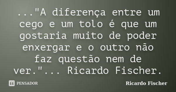 ..."A diferença entre um cego e um tolo é que um gostaria muito de poder enxergar e o outro não faz questão nem de ver."... Ricardo Fischer.... Frase de Ricardo Fischer.