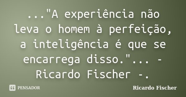 ..."A experiência não leva o homem à perfeição, a inteligência é que se encarrega disso."... - Ricardo Fischer -.... Frase de Ricardo Fischer.