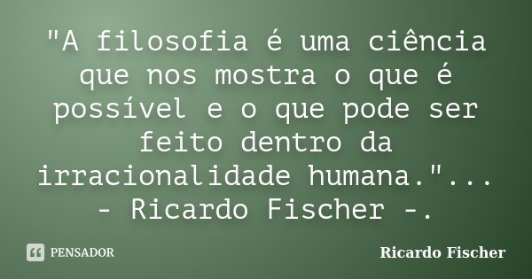 "A filosofia é uma ciência que nos mostra o que é possível e o que pode ser feito dentro da irracionalidade humana."... - Ricardo Fischer -.... Frase de Ricardo Fischer.