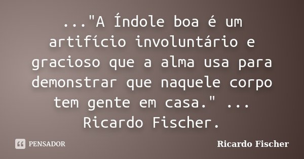 ..."A Índole boa é um artifício involuntário e gracioso que a alma usa para demonstrar que naquele corpo tem gente em casa." ... Ricardo Fischer.... Frase de Ricardo Fischer.