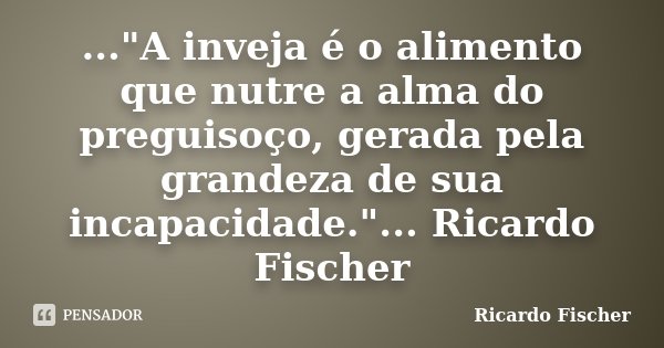 ..."A inveja é o alimento que nutre a alma do preguisoço, gerada pela grandeza de sua incapacidade."... Ricardo Fischer... Frase de Ricardo Fischer.