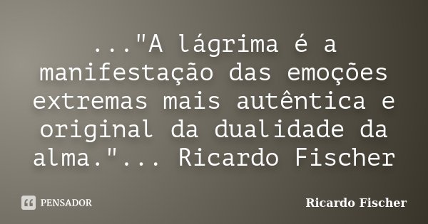 ..."A lágrima é a manifestação das emoções extremas mais autêntica e original da dualidade da alma."... Ricardo Fischer... Frase de Ricardo Fischer.