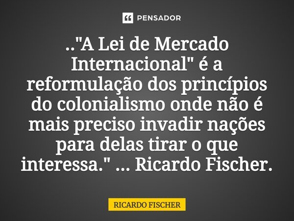 ⁠.."A Lei de Mercado Internacional" é a reformulação dos princípios do colonialismo onde não é mais preciso invadir nações para delas tirar o que inte... Frase de Ricardo Fischer.