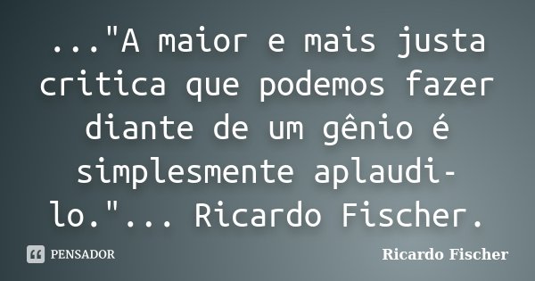 ..."A maior e mais justa critica que podemos fazer diante de um gênio é simplesmente aplaudi-lo."... Ricardo Fischer.... Frase de Ricardo Fischer.