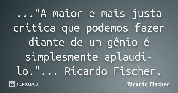 ..."A maior e mais justa critica que podemos fazer diante de um gênio é simplesmente aplaudi-lo."... Ricardo Fischer.... Frase de Ricardo Fischer.