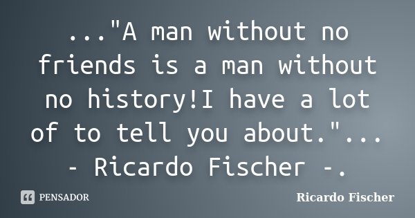 ..."A man without no friends is a man without no history!I have a lot of to tell you about."... - Ricardo Fischer -.... Frase de Ricardo Fischer.