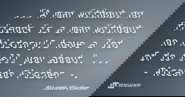..."A man without no friends is a man without no history!I have a lot of to tell you about."... - Ricardo Fischer -.... Frase de Ricardo Fischer.