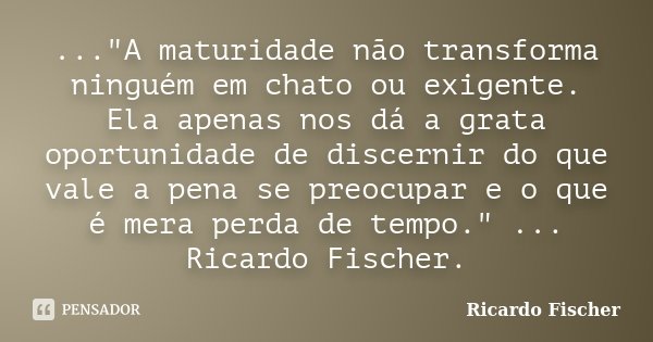 ..."A maturidade não transforma ninguém em chato ou exigente. Ela apenas nos dá a grata oportunidade de discernir do que vale a pena se preocupar e o que é... Frase de Ricardo Fischer.