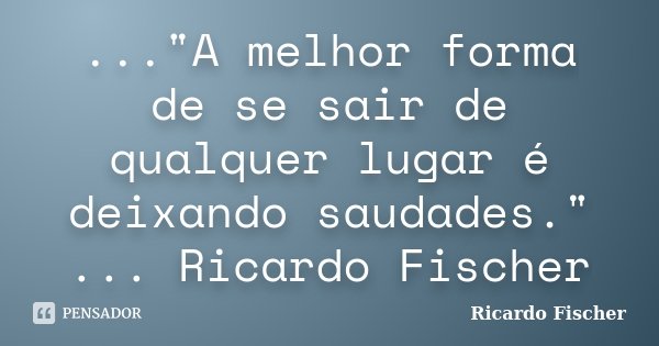 ..."A melhor forma de se sair de qualquer lugar é deixando saudades." ... Ricardo Fischer... Frase de Ricardo Fischer.