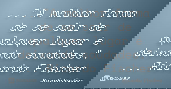 ..."A melhor forma de se sair de qualquer lugar é deixando saudades." ... Ricardo Fischer... Frase de Ricardo Fischer.