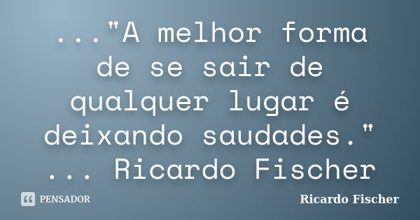 ..."A melhor forma de se sair de qualquer lugar é deixando saudades." ... Ricardo Fischer... Frase de Ricardo Fischer.