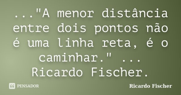 ..."A menor distância entre dois pontos não é uma linha reta, é o caminhar." ... Ricardo Fischer.... Frase de Ricardo Fischer.