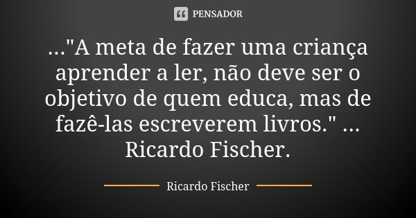 ..."A meta de fazer uma criança aprender a ler, não deve ser o objetivo de quem educa, mas de fazê-las escreverem livros." ... Ricardo Fischer.... Frase de Ricardo Fischer.