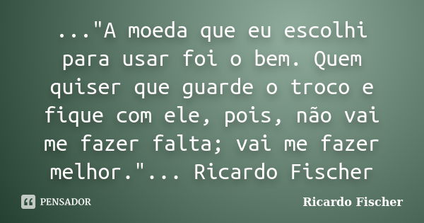 ..."A moeda que eu escolhi para usar foi o bem. Quem quiser que guarde o troco e fique com ele, pois, não vai me fazer falta; vai me fazer melhor."...... Frase de Ricardo Fischer.