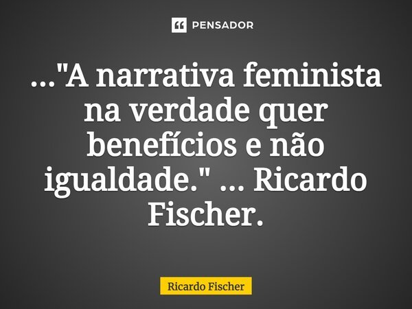 ⁠..."A narrativa feminista na verdade quer benefícios e não igualdade." ... Ricardo Fischer.... Frase de Ricardo Fischer.