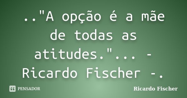 .."A opção é a mãe de todas as atitudes."... - Ricardo Fischer -.... Frase de Ricardo Fischer.